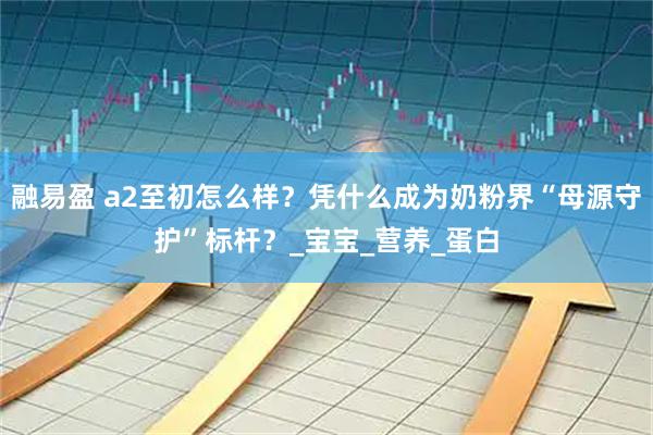 融易盈 a2至初怎么样?凭什么成为奶粉界“母源守护”标杆?_宝宝_营养_蛋白