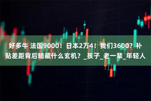 好多牛 法国9000!日本2万4!我们3600?补贴差距背后暗藏什么玄机?_孩子_老一辈_年轻人