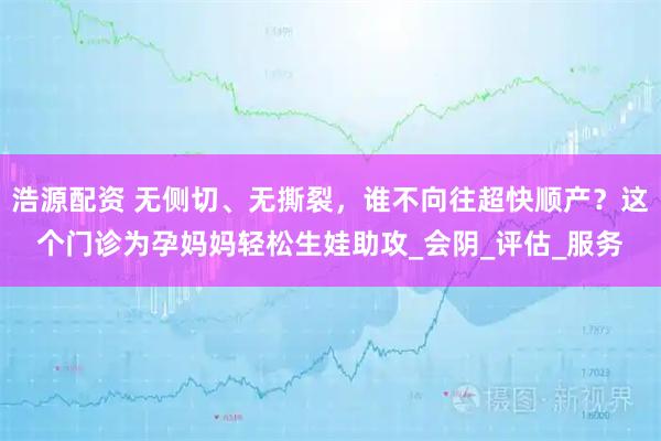 浩源配资 无侧切、无撕裂，谁不向往超快顺产？这个门诊为孕妈妈轻松生娃助攻_会阴_评估_服务