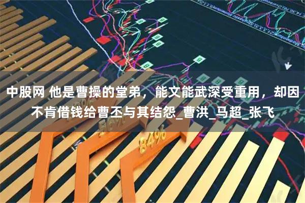 中股网 他是曹操的堂弟,能文能武深受重用,却因不肯借钱给曹丕与其结怨_曹洪_马超_张飞