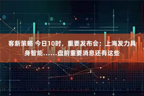 客新策略 今日10时，重要发布会；上海发力具身智能……盘前重要消息还有这些