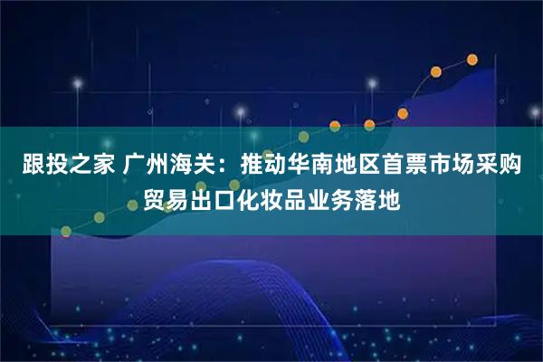 跟投之家 广州海关：推动华南地区首票市场采购贸易出口化妆品业务落地