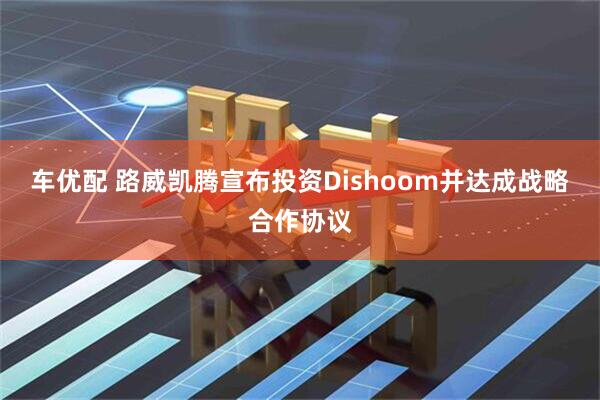 车优配 路威凯腾宣布投资Dishoom并达成战略合作协议