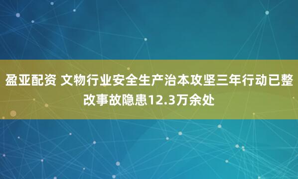 盈亚配资 文物行业安全生产治本攻坚三年行动已整改事故隐患12.3万余处