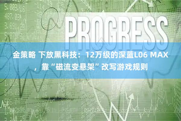 金策略 下放黑科技:12万级的深蓝L06 MAX,靠“磁流变悬架”改写游戏规则