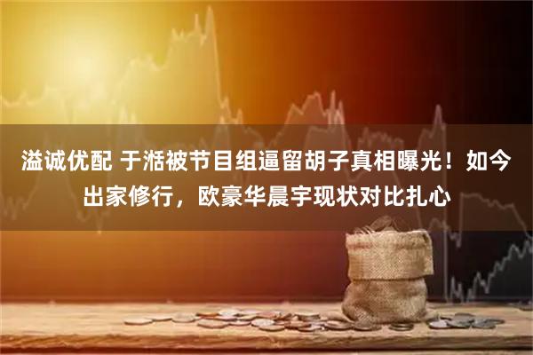 溢诚优配 于湉被节目组逼留胡子真相曝光！如今出家修行，欧豪华晨宇现状对比扎心