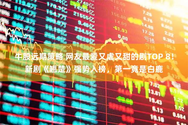 牛股远期策略 网友最爱又虐又甜的剧TOP 8！新剧《翘楚》强势入榜，第一竟是白鹿