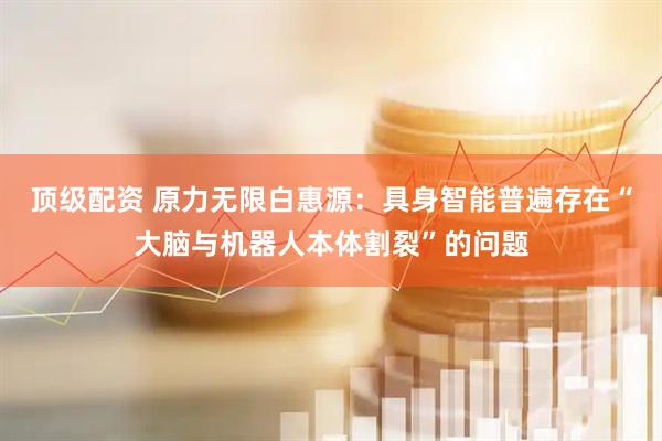 顶级配资 原力无限白惠源：具身智能普遍存在“大脑与机器人本体割裂”的问题