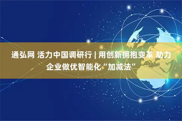 通弘网 活力中国调研行 | 用创新拥抱变革 助力企业做优智能化“加减法”