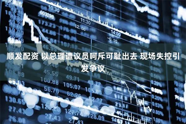 顺发配资 以总理遭议员呵斥可耻出去 现场失控引发争议