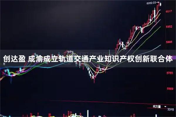 创达盈 成渝成立轨道交通产业知识产权创新联合体