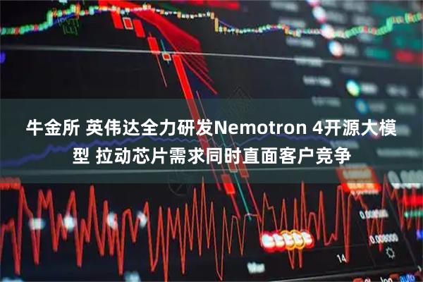 牛金所 英伟达全力研发Nemotron 4开源大模型 拉动芯片需求同时直面客户竞争
