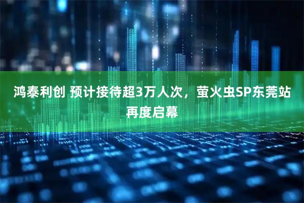 鸿泰利创 预计接待超3万人次，萤火虫SP东莞站再度启幕