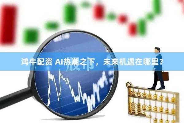 鸿牛配资 AI热潮之下，未来机遇在哪里？